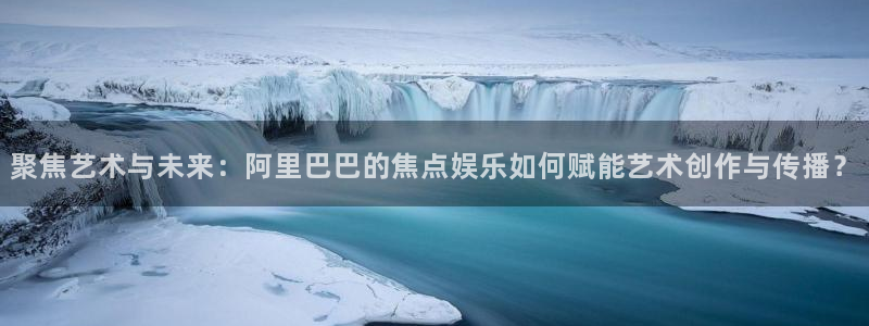 壹号娱乐体育官网入口登录：聚焦艺术与未来：阿里巴巴的焦点娱乐如何赋能艺术创作与传