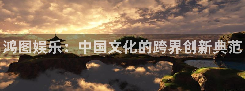 壹号娱乐体育代理：鸿图娱乐：中国文化的跨界创新典范